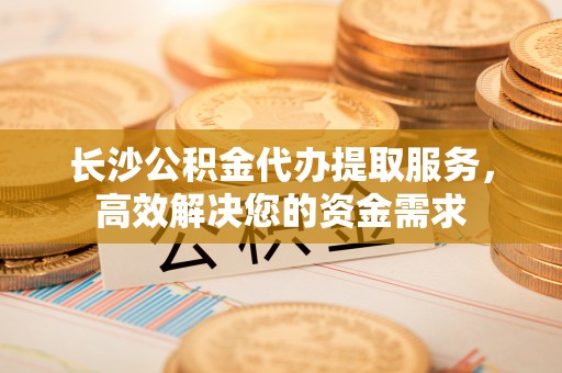 商都长沙公积金代办提取服务，高效解决您的资金需求