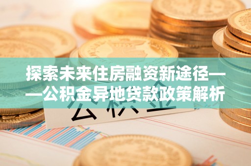 商都探索未来住房融资新途径——公积金异地贷款政策解析与实践
