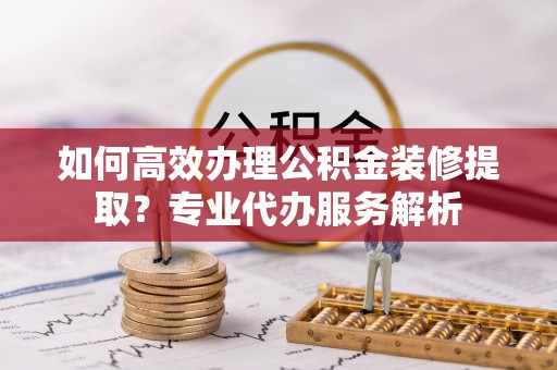 商都如何高效办理公积金装修提取？专业代办服务解析