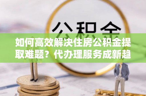 商都如何高效解决住房公积金提取难题？代办理服务成新趋势