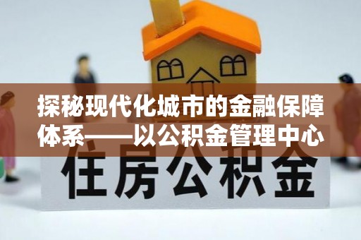 商都探秘现代化城市的金融保障体系——以公积金管理中心为核心的民生服务